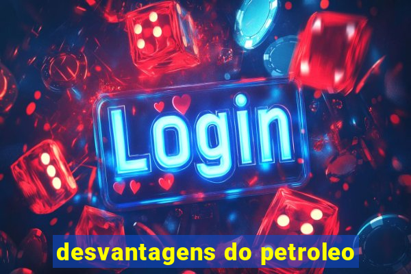 desvantagens do petroleo